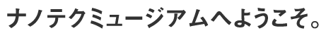 ナノテクミュージアムへようこそ。