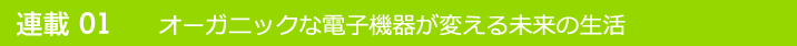 連載01 オーガニックな電子機器が変える未来の生活