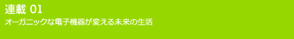 連載01 オーガニックな電子機器が変える未来の生活