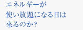 エネルギーが使い放題になる日は来るのか？