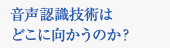 音声認識技術はどこに向かうのか？