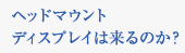 ヘッドマウントディスプレイは来るのか？