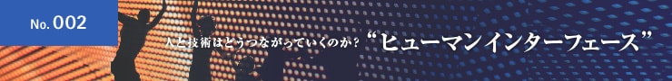 No.002 人と技術はどうつながっていくのか？ ”ヒューマンインターフェース”