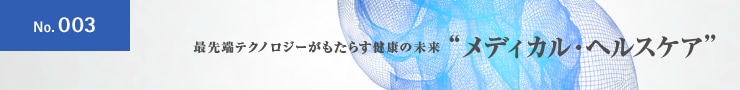 No.003 最先端テクノロジーがもたらす健康の未来 ”メディカル・ヘルスケア”