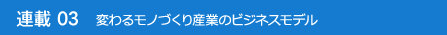 連載03 変わるモノづくり産業のビジネスモデル