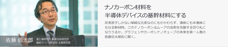 佐藤 信太郎　富士通研究所 基盤技術研究所 機能デバイス研究部 主管研究員　ナノカーボン材料を半導体デバイスの基幹材料にする