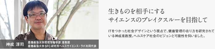 神成 淳司　慶應義塾大学環境情報学部　准教授　慶應義塾大学SFC研究所　ヘルスサイエンス・ラボ共同代表　生きものを相手にするサイエンスのブレイクスルーを目指して