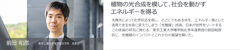 前田 和彦　東京工業大学理学院化学系　准教授　植物の光合成を模して、社会を動かすエネルギーを得る